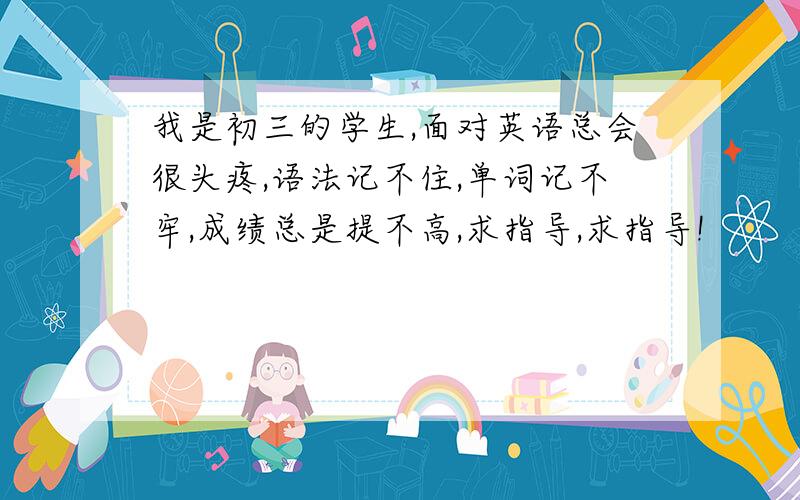 我是初三的学生,面对英语总会很头疼,语法记不住,单词记不牢,成绩总是提不高,求指导,求指导!