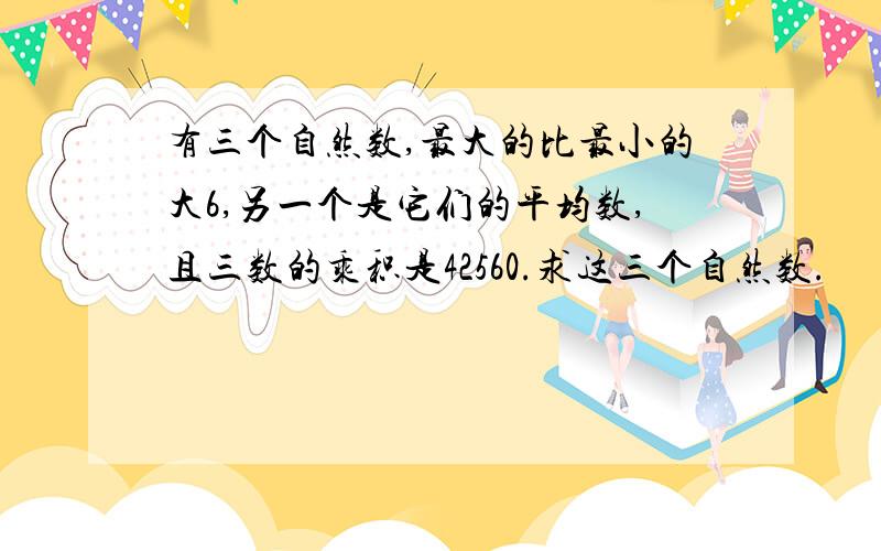 有三个自然数,最大的比最小的大6,另一个是它们的平均数,且三数的乘积是42560.求这三个自然数.