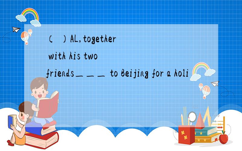 （ ）AL,together with his two friends＿＿＿ to Beijing for a holi