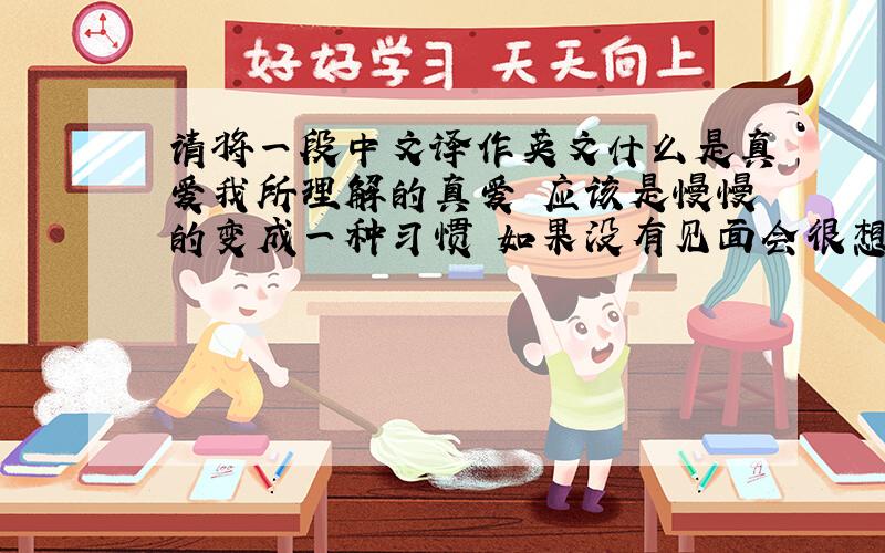 请将一段中文译作英文什么是真爱我所理解的真爱 应该是慢慢的变成一种习惯 如果没有见面会很想念 一件小事或者事物会联想起对