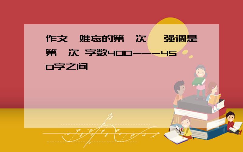 作文《难忘的第一次》 强调是第一次 字数400---450字之间