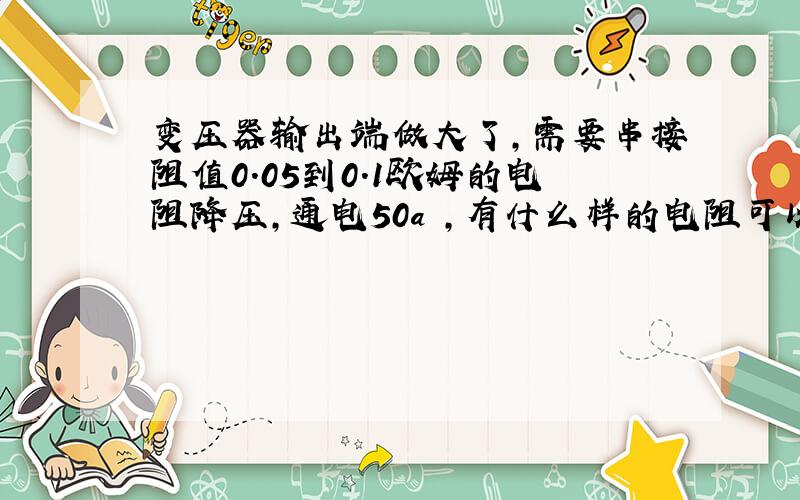 变压器输出端做大了,需要串接阻值0.05到0.1欧姆的电阻降压,通电50a ,有什么样的电阻可以选择?