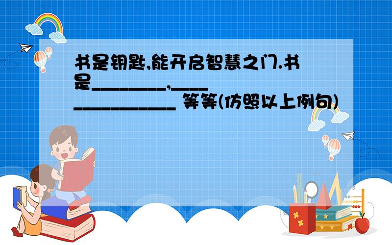 书是钥匙,能开启智慧之门.书是________,_______________ 等等(仿照以上例句)