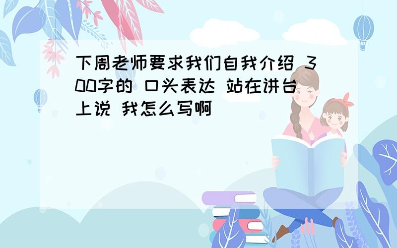 下周老师要求我们自我介绍 300字的 口头表达 站在讲台上说 我怎么写啊