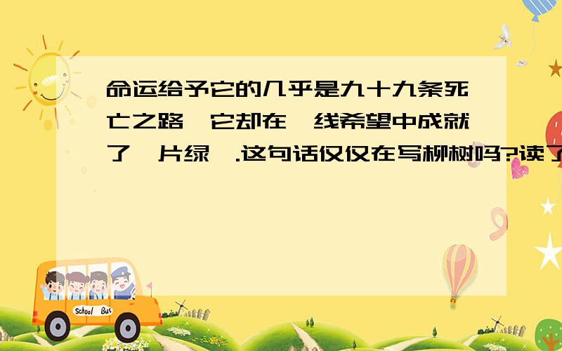 命运给予它的几乎是九十九条死亡之路,它却在一线希望中成就了一片绿荫.这句话仅仅在写柳树吗?读了这句