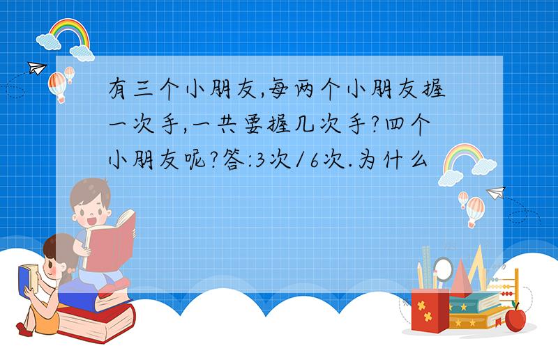 有三个小朋友,每两个小朋友握一次手,一共要握几次手?四个小朋友呢?答:3次/6次.为什么