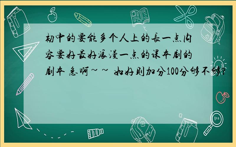 初中的要能多个人上的长一点内容要好最好浪漫一点的课本剧的剧本 急啊~~ 如好则加分100分够不够?