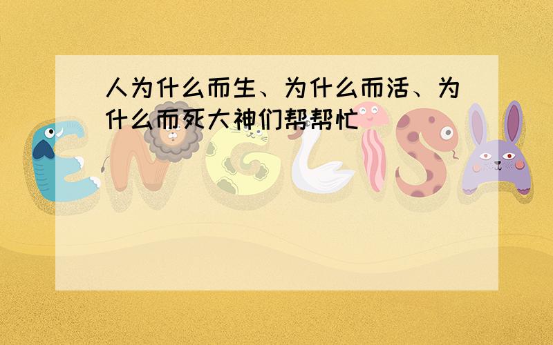 人为什么而生、为什么而活、为什么而死大神们帮帮忙