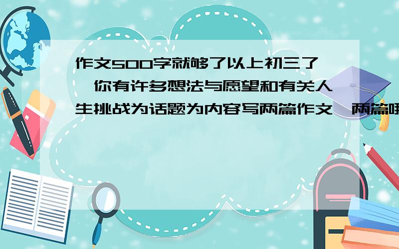 作文500字就够了以上初三了,你有许多想法与愿望和有关人生挑战为话题为内容写两篇作文,两篇哦.复制别人的也行，越快越好，