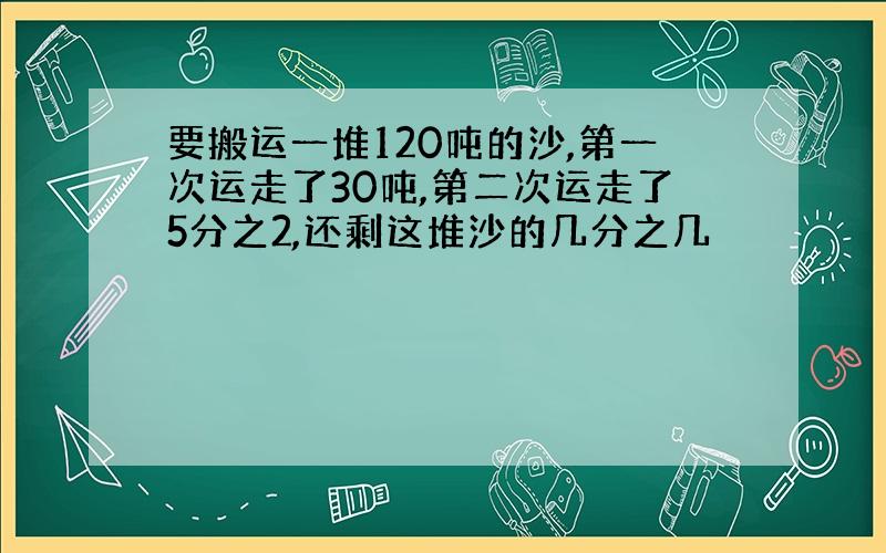 要搬运一堆120吨的沙,第一次运走了30吨,第二次运走了5分之2,还剩这堆沙的几分之几