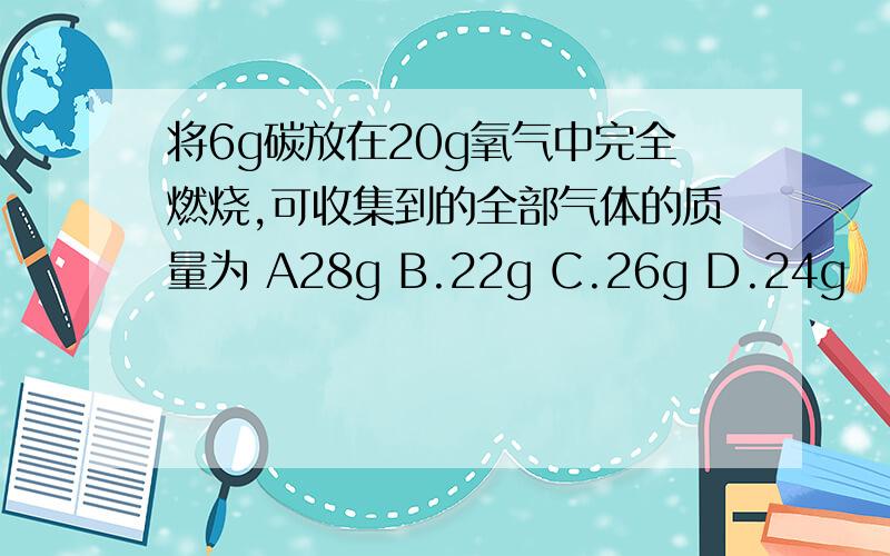 将6g碳放在20g氧气中完全燃烧,可收集到的全部气体的质量为 A28g B.22g C.26g D.24g