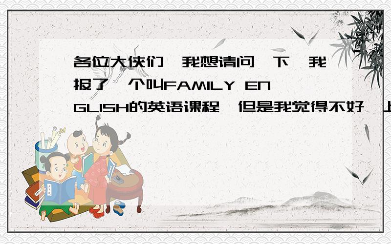 各位大侠们,我想请问一下,我报了一个叫FAMILY ENGLISH的英语课程,但是我觉得不好,上了几节课,