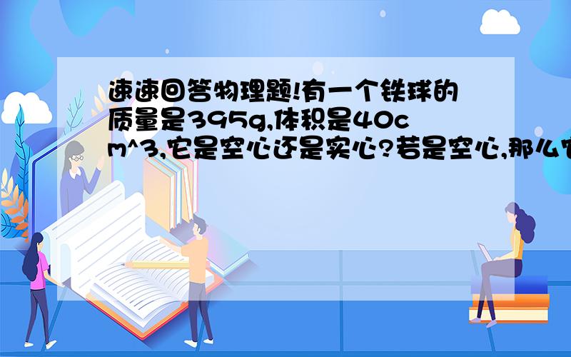 速速回答物理题!有一个铁球的质量是395g,体积是40cm^3,它是空心还是实心?若是空心,那么它的体积是多少?如果里面