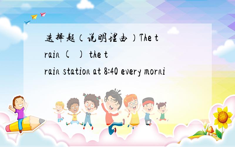 选择题（说明理由）The train ( ) the train station at 8:40 every morni