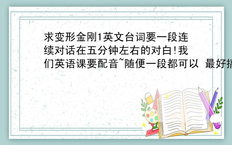 求变形金刚1英文台词要一段连续对话在五分钟左右的对白!我们英语课要配音~随便一段都可以 最好搞笑点或者震撼点的那种~要注