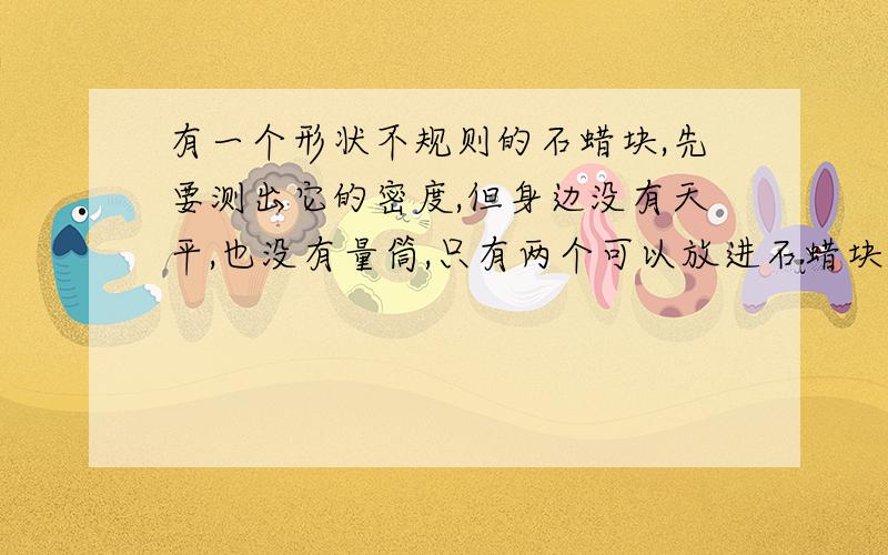 有一个形状不规则的石蜡块,先要测出它的密度,但身边没有天平,也没有量筒,只有两个可以放进石蜡块的杯子和一根自行车胎气门芯