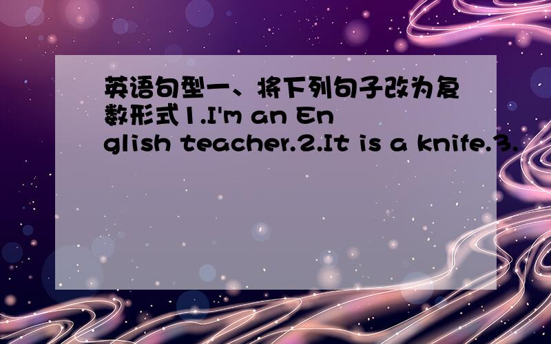 英语句型一、将下列句子改为复数形式1.I'm an English teacher.2.It is a knife.3.