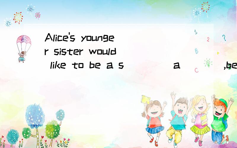 Alice's younger sister would like to be a s____ a____,becaus