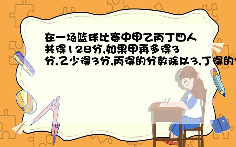 在一场篮球比赛中甲乙丙丁四人共得128分,如果甲再多得3分,乙少得3分,丙得的分数除以3,丁得的分数乘3,四人的得分相同