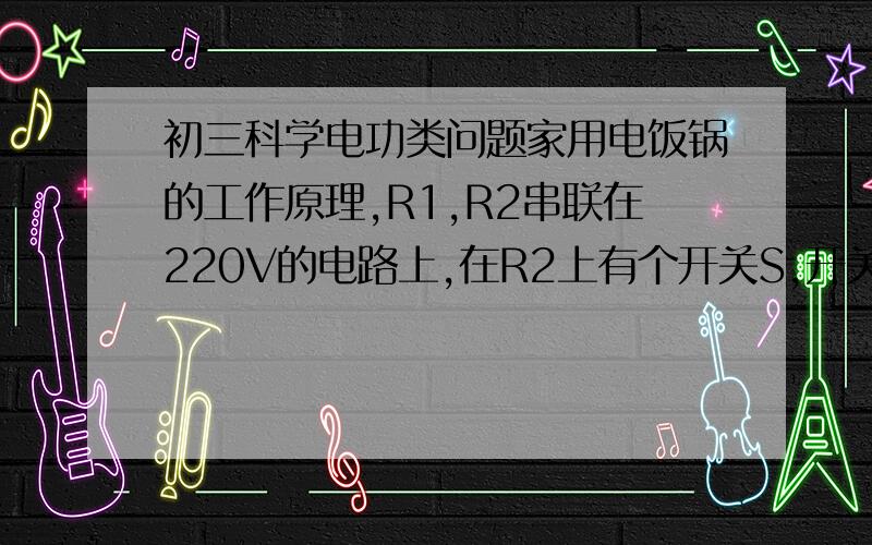 初三科学电功类问题家用电饭锅的工作原理,R1,R2串联在220V的电路上,在R2上有个开关S,开关S闭和或断开可以实现加