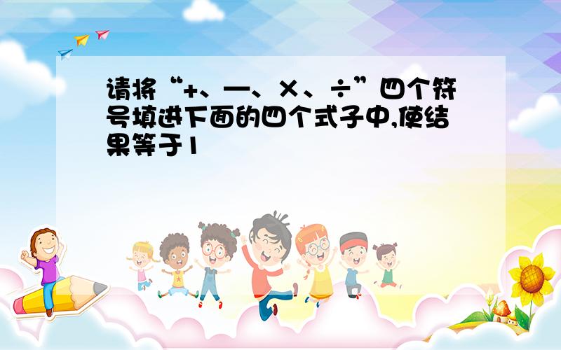 请将“+、—、×、÷”四个符号填进下面的四个式子中,使结果等于1