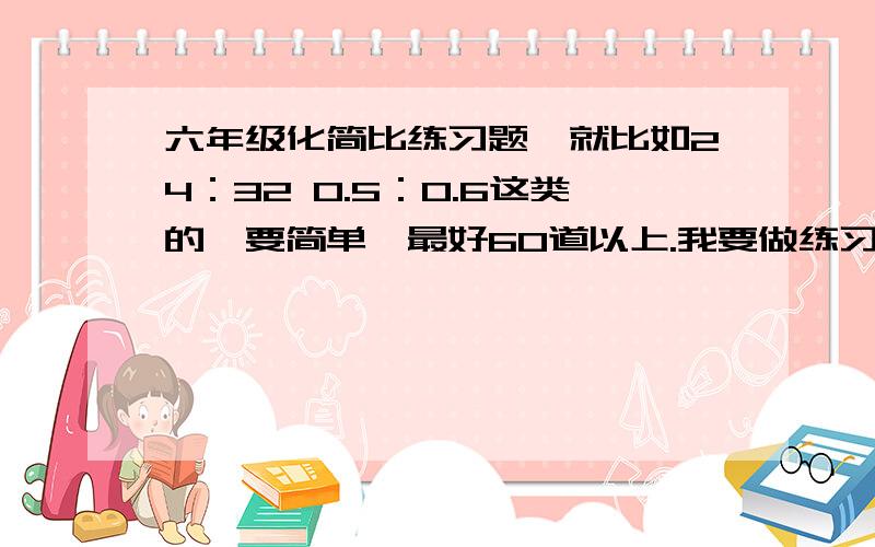 六年级化简比练习题,就比如24：32 0.5：0.6这类的,要简单,最好60道以上.我要做练习题