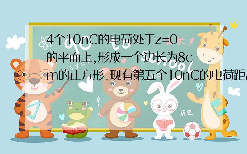 4个10nC的电荷处于z=0的平面上,形成一个边长为8cm的正方形.现有第五个10nC的电荷距离其他4个电荷的距离均为8