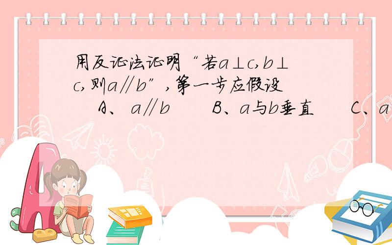 用反证法证明“若a⊥c,b⊥c,则a∥b”,第一步应假设 　A、 a∥b　　 B、a与b垂直　　C、a与b不一定平行