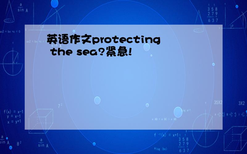 英语作文protecting the sea?紧急!