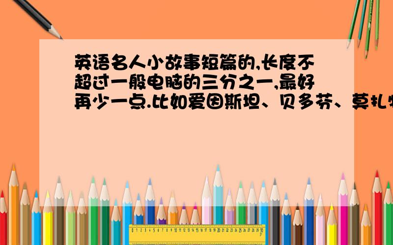 英语名人小故事短篇的,长度不超过一般电脑的三分之一,最好再少一点.比如爱因斯坦、贝多芬、莫扎特这些名人的故事,前提是一定