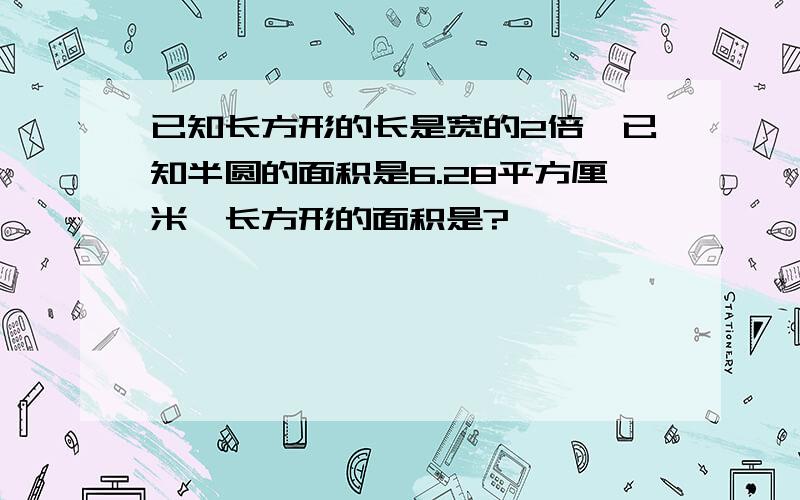 已知长方形的长是宽的2倍,已知半圆的面积是6.28平方厘米,长方形的面积是?