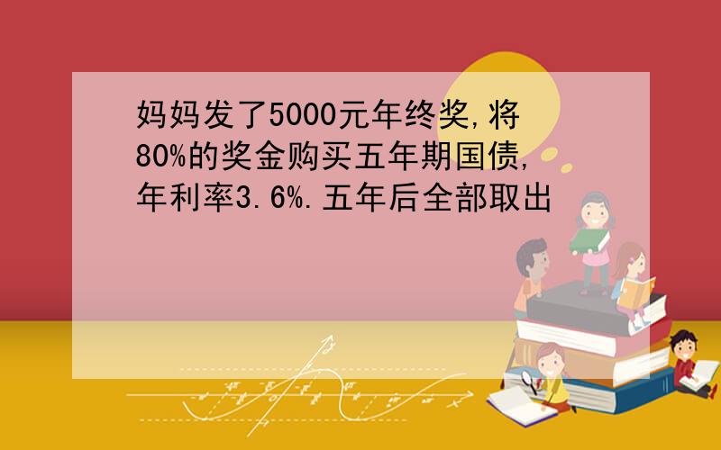 妈妈发了5000元年终奖,将80%的奖金购买五年期国债,年利率3.6%.五年后全部取出