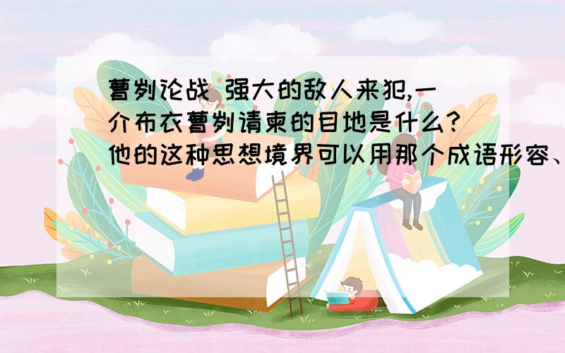 曹刿论战 强大的敌人来犯,一介布衣曹刿请柬的目地是什么?他的这种思想境界可以用那个成语形容、