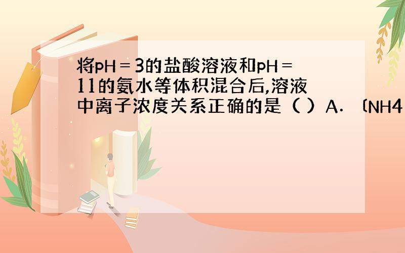 将pH＝3的盐酸溶液和pH＝11的氨水等体积混合后,溶液中离子浓度关系正确的是（ ）A．〔NH4＋〕＞〔Cl－〕＞〔H＋