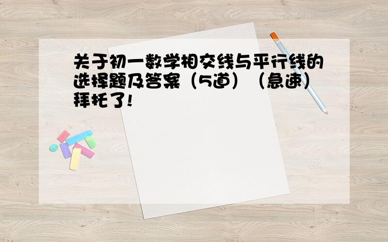 关于初一数学相交线与平行线的选择题及答案（5道）（急速）拜托了!