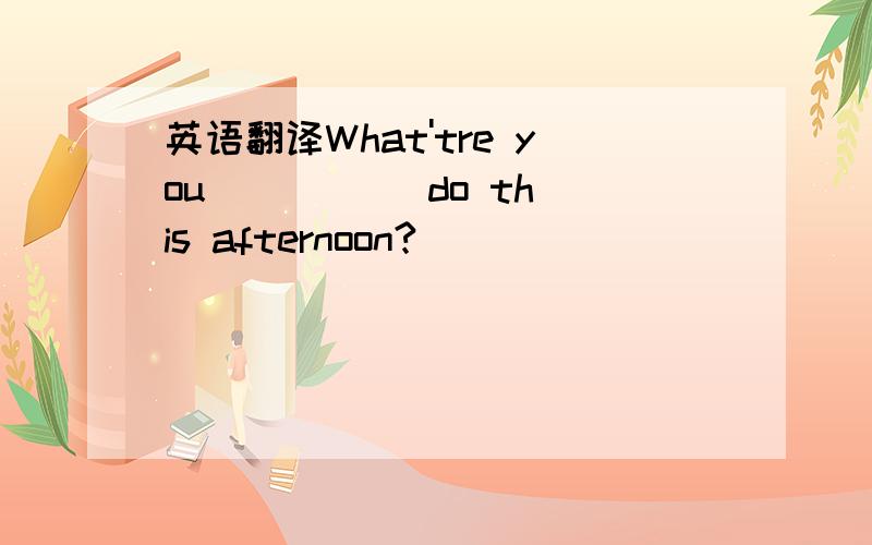 英语翻译What'tre you ( )( )do this afternoon?