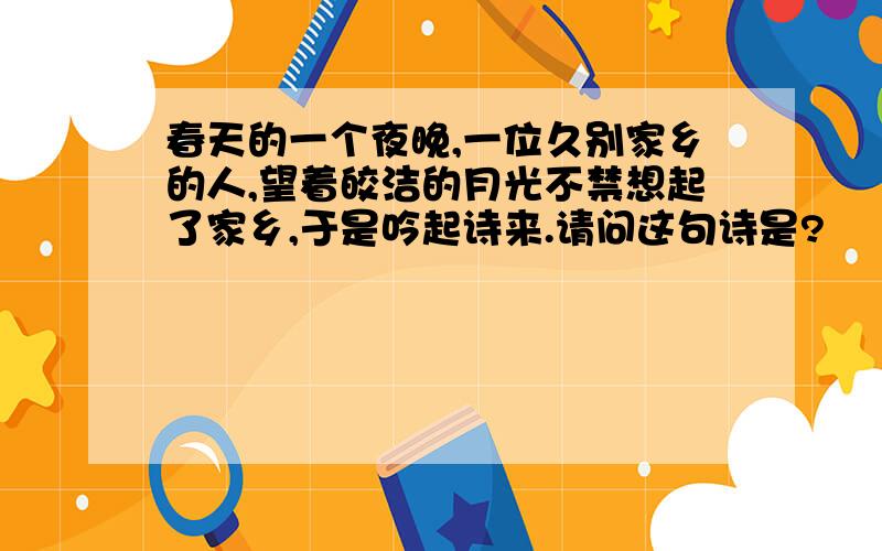 春天的一个夜晚,一位久别家乡的人,望着皎洁的月光不禁想起了家乡,于是吟起诗来.请问这句诗是?