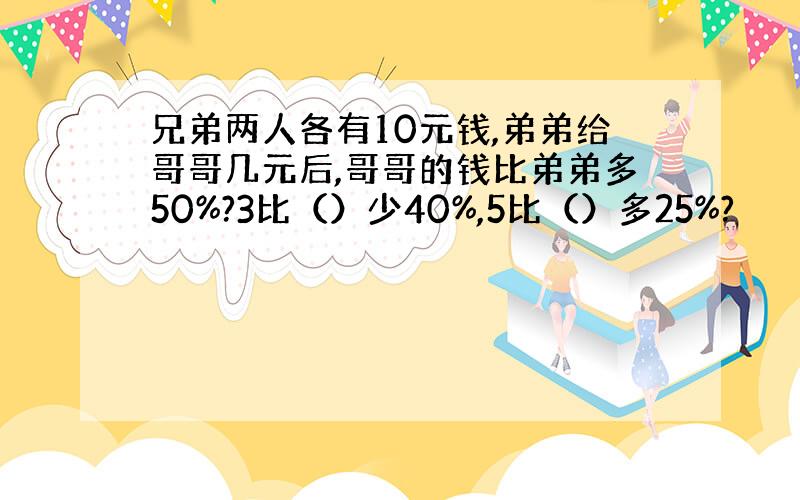 兄弟两人各有10元钱,弟弟给哥哥几元后,哥哥的钱比弟弟多50%?3比（）少40%,5比（）多25%?