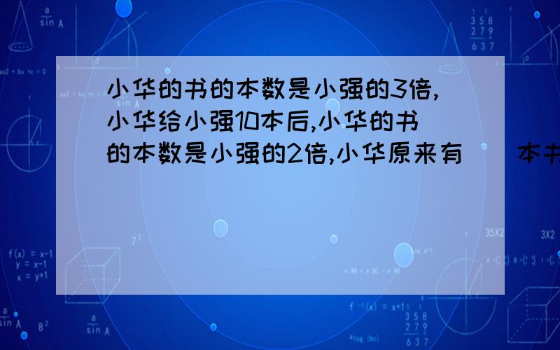 小华的书的本数是小强的3倍,小华给小强10本后,小华的书的本数是小强的2倍,小华原来有（）本书