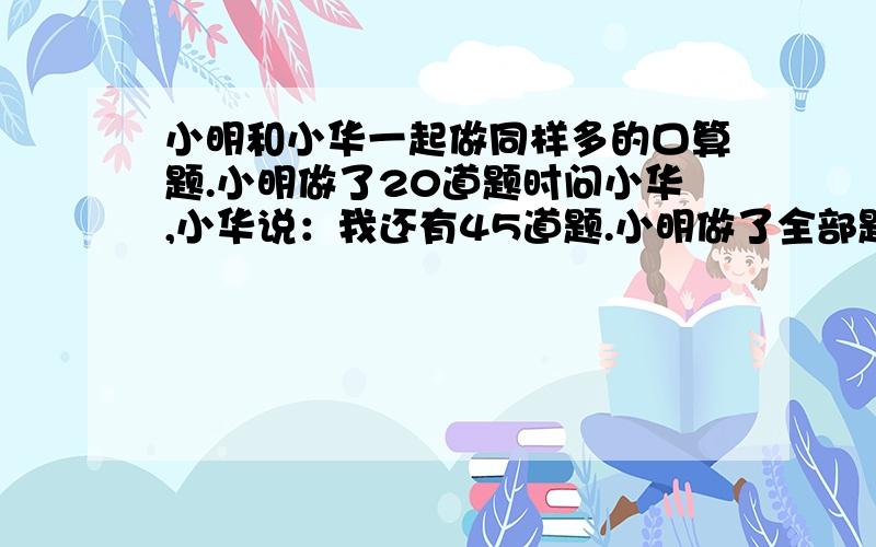 小明和小华一起做同样多的口算题.小明做了20道题时问小华,小华说：我还有45道题.小明做了全部题目的