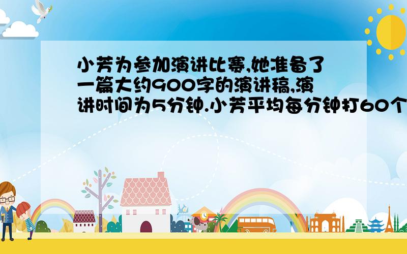 小芳为参加演讲比赛,她准备了一篇大约900字的演讲稿,演讲时间为5分钟.小芳平均每分钟打60个字,如果小芳需要准备一个1