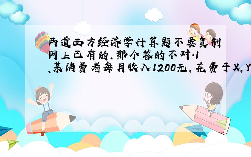 两道西方经济学计算题不要复制网上已有的,那个答的不对.1、某消费者每月收入1200元,花费于X,Y两种商品,其效用函数U