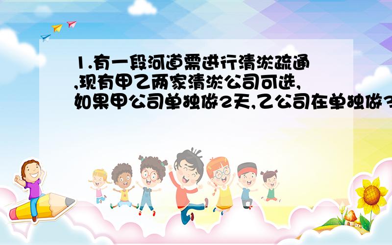 1.有一段河道需进行清淤疏通,现有甲乙两家清淤公司可选,如果甲公司单独做2天,乙公司在单独做3天,那么恰好能完成全部清淤