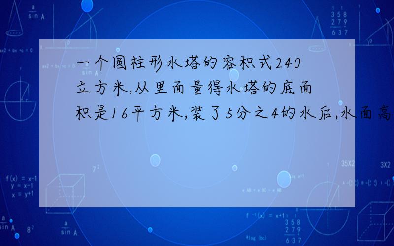 一个圆柱形水塔的容积式240立方米,从里面量得水塔的底面积是16平方米,装了5分之4的水后,水面高多少米.