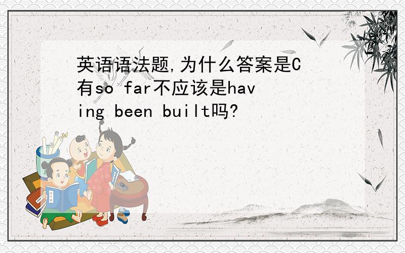 英语语法题,为什么答案是C 有so far不应该是having been built吗?