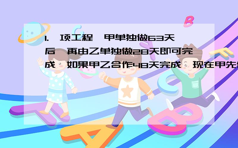 1.一项工程,甲单独做63天后,再由乙单独做28天即可完成,如果甲乙合作48天完成,现在甲先做42天,然后由乙来完成,问