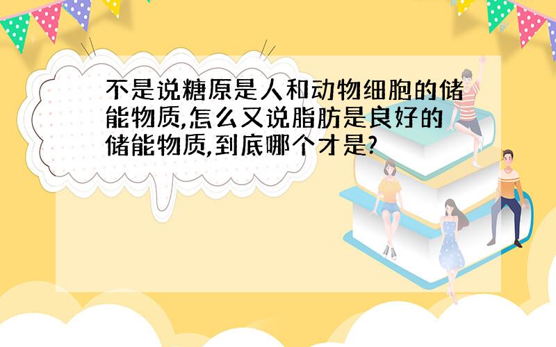 不是说糖原是人和动物细胞的储能物质,怎么又说脂肪是良好的储能物质,到底哪个才是?