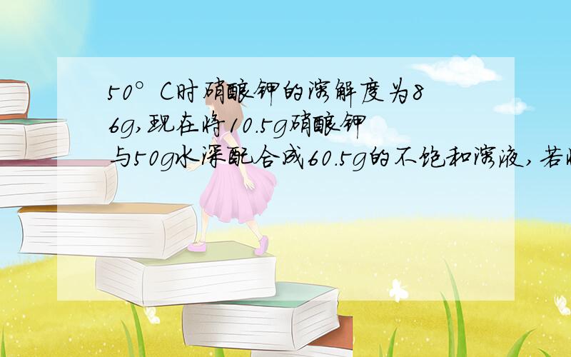 50°C时硝酸钾的溶解度为86g,现在将10.5g硝酸钾与50g水深配合成60.5g的不饱和溶液,若将其变成饱和溶液,可