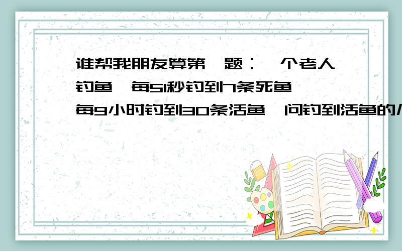 谁帮我朋友算第一题：一个老人钓鱼,每51秒钓到7条死鱼,每9小时钓到30条活鱼,问钓到活鱼的几率是多少?第二题：一老人钓