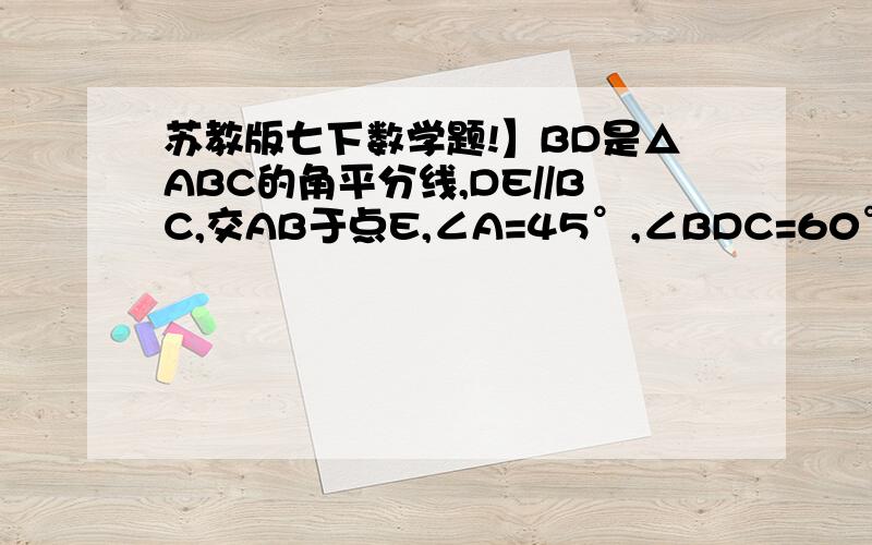 苏教版七下数学题!】BD是△ABC的角平分线,DE//BC,交AB于点E,∠A=45°,∠BDC=60°,求∠BED的度